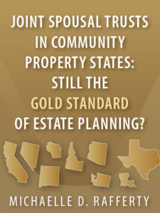 Joint Spousal Trusts in Community Property States: Still the Gold Standard of Estate Planning? - Michaelle D. Rafferty - Presented by ALI CLE