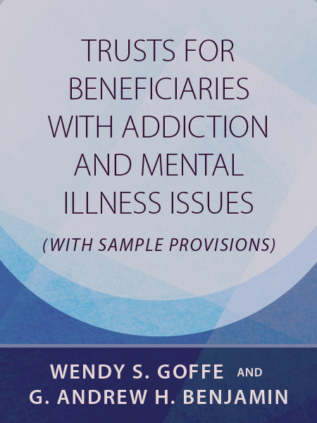 Trusts for Beneficiaries with Addiction and Mental Illness Issues (with Sample Provisions) - by Wendy S. Goffe and G. Andrew H. Benjamin - Presented by ALI CLE